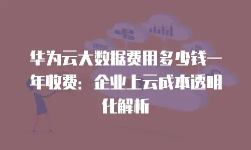 华为云大数据费用多少钱一年收费：企业上云成本透明化解析