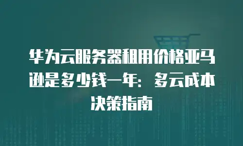 华为云服务器租用价格亚马逊是多少钱一年：多云成本决策指南