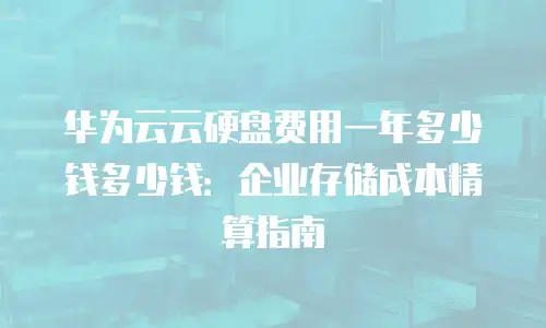 华为云云硬盘费用一年多少钱多少钱：企业存储成本精算指南