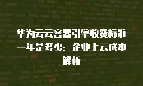 华为云云容器引擎收费标准一年是多少：企业上云成本解析