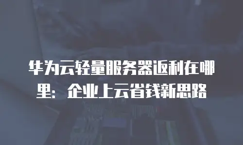 华为云轻量服务器返利在哪里：企业上云省钱新思路