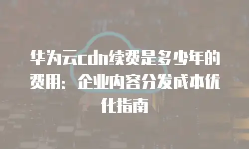 华为云cdn续费是多少年的费用：企业内容分发成本优化指南