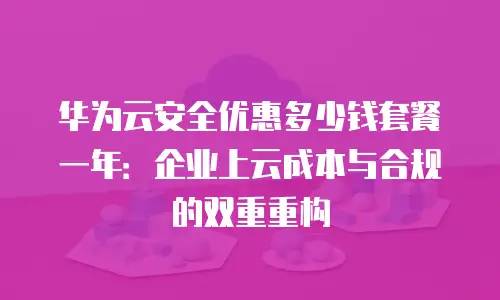 华为云安全优惠多少钱套餐一年：企业上云成本与合规的双重重构