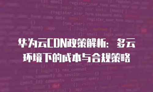华为云CDN政策解析：多云环境下的成本与合规策略