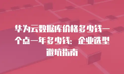 华为云数据库价格多少钱一个点一年多少钱：企业选型避坑指南