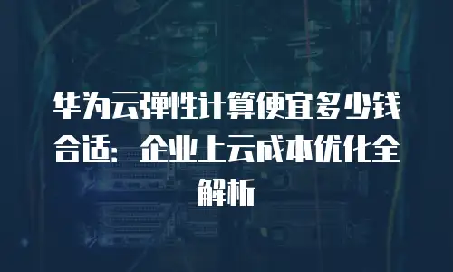 华为云弹性计算便宜多少钱合适：企业上云成本优化全解析
