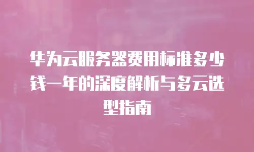 华为云服务器费用标准多少钱一年的深度解析与多云选型指南