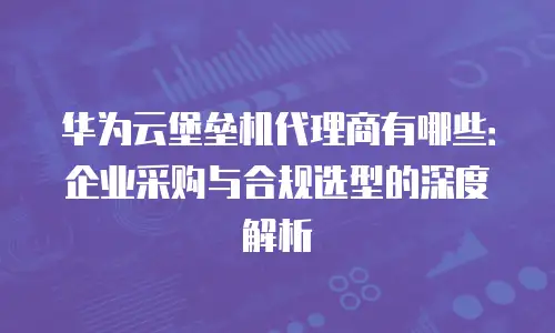 华为云堡垒机代理商有哪些：企业采购与合规选型的深度解析
