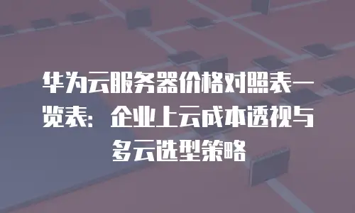 华为云服务器价格对照表一览表：企业上云成本透视与多云选型策略