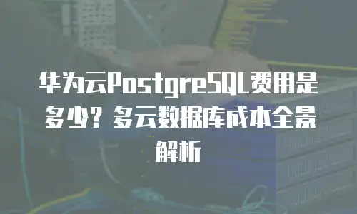 华为云PostgreSQL费用是多少？多云数据库成本全景解析