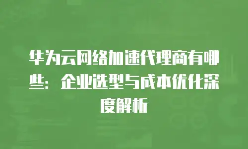 华为云网络加速代理商有哪些：企业选型与成本优化深度解析