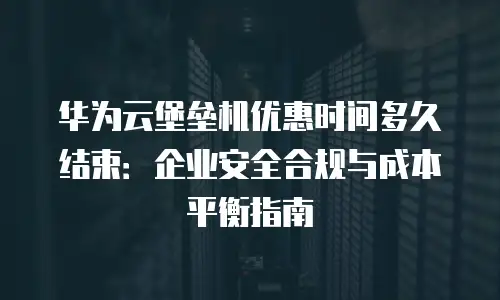 华为云堡垒机优惠时间多久结束：企业安全合规与成本平衡指南