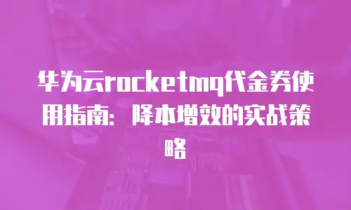 华为云rocketmq代金券使用指南：降本增效的实战策略