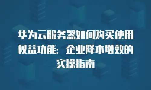 华为云服务器如何购买使用权益功能：企业降本增效的实操指南