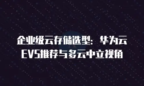 企业级云存储选型：华为云EVS推荐与多云中立视角