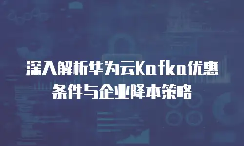 深入解析华为云Kafka优惠条件与企业降本策略