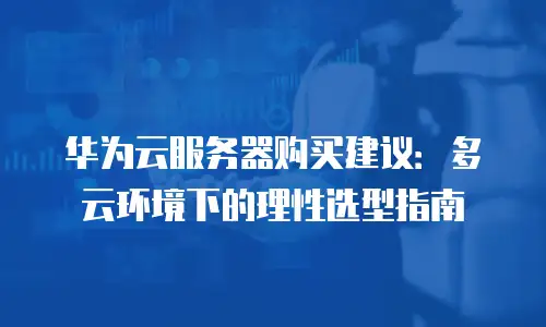 华为云服务器购买建议：多云环境下的理性选型指南