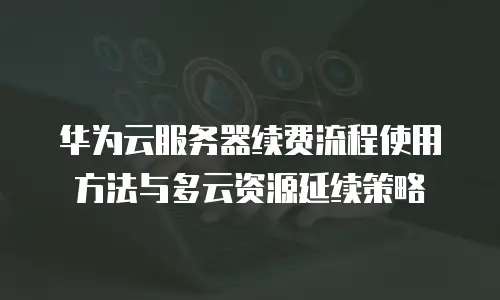 华为云服务器续费流程使用方法与多云资源延续策略