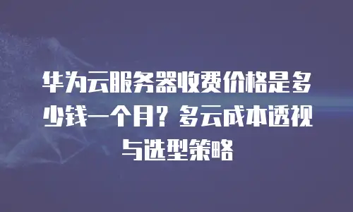 华为云服务器收费价格是多少钱一个月？多云成本透视与选型策略