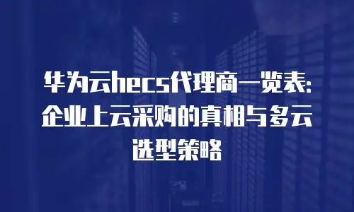 华为云hecs代理商一览表：企业上云采购的真相与多云选型策略