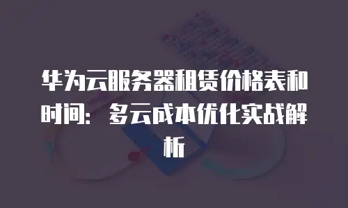 华为云服务器租赁价格表和时间：多云成本优化实战解析