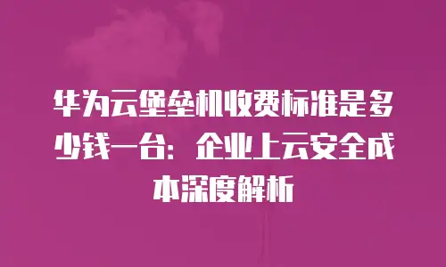 华为云堡垒机收费标准是多少钱一台：企业上云安全成本深度解析