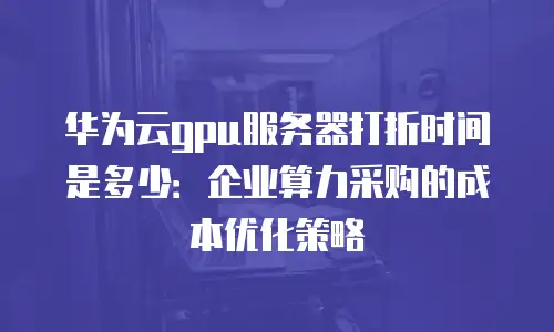 华为云gpu服务器打折时间是多少：企业算力采购的成本优化策略