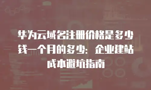 华为云域名注册价格是多少钱一个月的多少：企业建站成本避坑指南