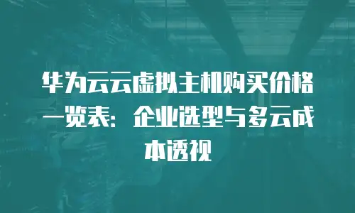 华为云云虚拟主机购买价格一览表：企业选型与多云成本透视