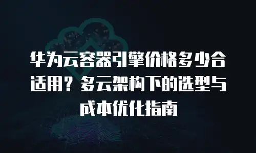 华为云容器引擎价格多少合适用？多云架构下的选型与成本优化指南