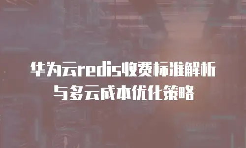 华为云redis收费标准解析与多云成本优化策略