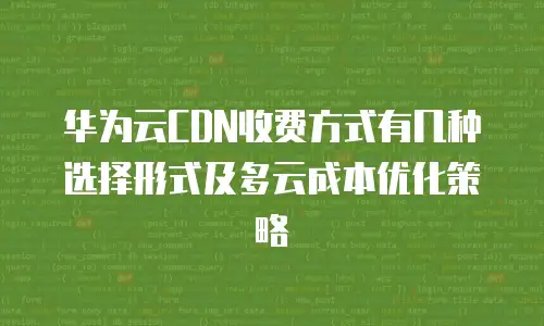 华为云CDN收费方式有几种选择形式及多云成本优化策略