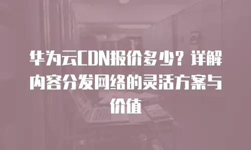 华为云CDN报价多少？详解内容分发网络的灵活方案与价值