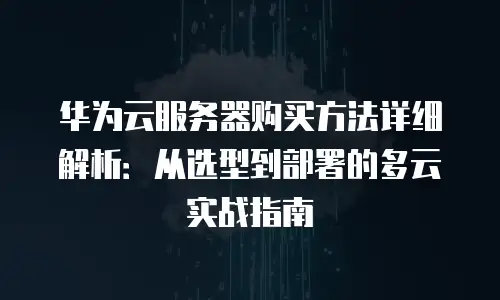 华为云服务器购买方法详细解析：从选型到部署的多云实战指南