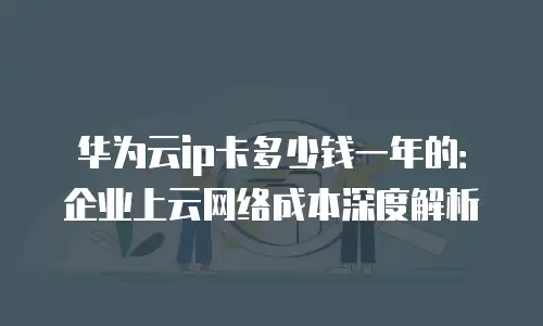 华为云ip卡多少钱一年的：企业上云网络成本深度解析