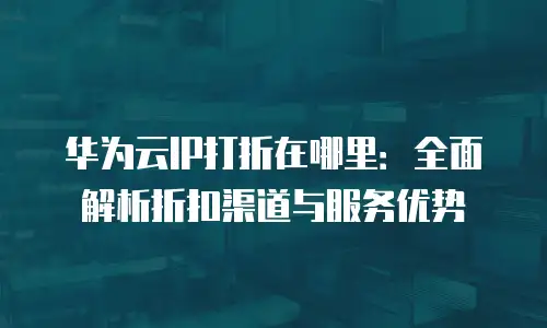 华为云IP打折在哪里：全面解析折扣渠道与服务优势