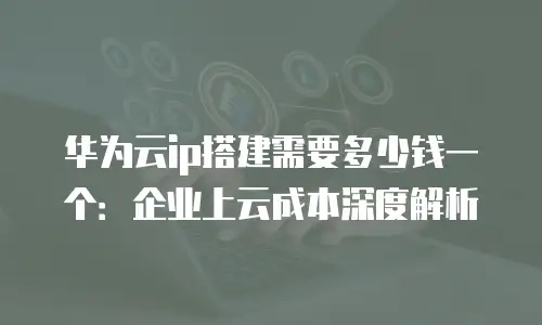 华为云ip搭建需要多少钱一个：企业上云成本深度解析