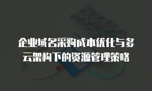 企业域名采购成本优化与多云架构下的资源管理策略