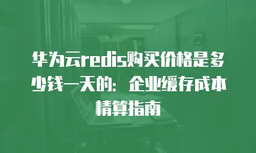 华为云redis购买价格是多少钱一天的：企业缓存成本精算指南
