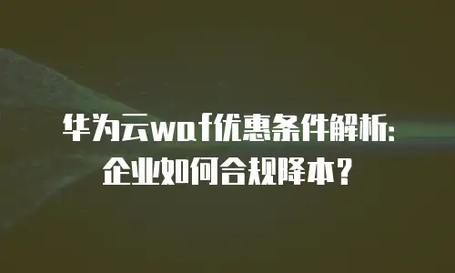 华为云waf优惠条件解析：企业如何合规降本？