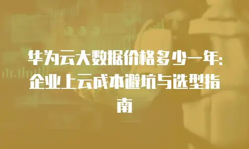 华为云大数据价格多少一年：企业上云成本避坑与选型指南