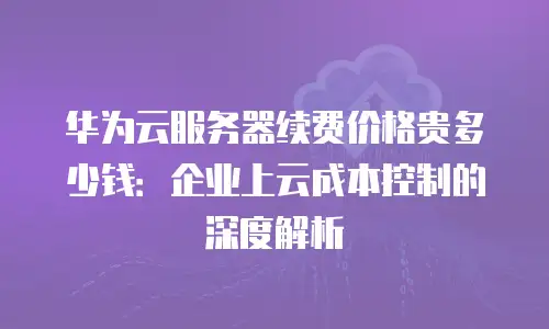 华为云服务器续费价格贵多少钱：企业上云成本控制的深度解析