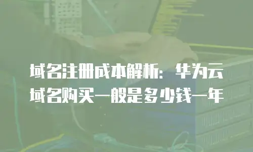 域名注册成本解析：华为云域名购买一般是多少钱一年