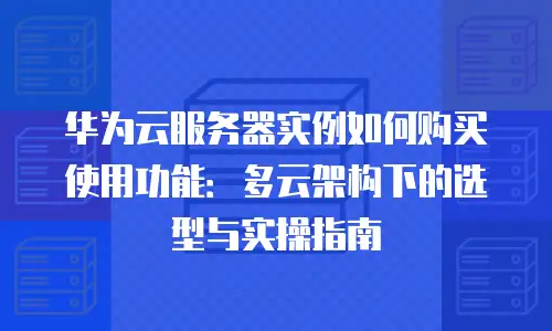 华为云服务器实例如何购买使用功能：多云架构下的选型与实操指南