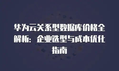 华为云关系型数据库价格全解析：企业选型与成本优化指南
