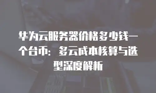 华为云服务器价格多少钱一个台币：多云成本核算与选型深度解析