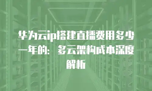华为云ip搭建直播费用多少一年的：多云架构成本深度解析