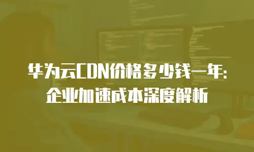 华为云CDN价格多少钱一年：企业加速成本深度解析