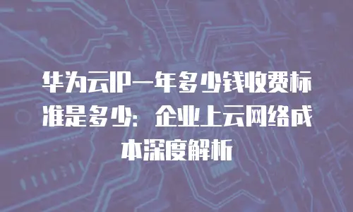 华为云IP一年多少钱收费标准是多少：企业上云网络成本深度解析