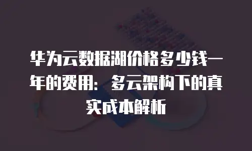 华为云数据湖价格多少钱一年的费用：多云架构下的真实成本解析